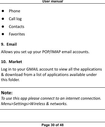 User manual Page 30 of 48 z Phonez Calllogz Contactsz Favorites9.EmailAllowsyousetupyourPOP/IMAPemailaccounts.10.MarketLogintoyourGMAILaccounttoviewalltheapplications&amp;downloadfromalistofapplicationsavailableunderthisfolder.Note:Tousethisapppleaseconnecttoaninternetconnection.Menu&gt;Settings&gt;Wireless&amp;networks. 