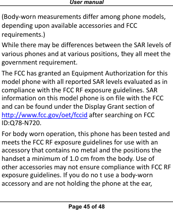 User manual Page 45 of 48 (Body‐wornmeasurementsdifferamongphonemodels,dependinguponavailableaccessoriesandFCCrequirements.)WhiletheremaybedifferencesbetweentheSARlevelsofvariousphonesandatvariouspositions, theyallmeetthegovernmentrequirement.TheFCChasgrantedanEquipmentAuthorizationforthismodelphonewithallreportedSARlevelsevaluatedasincompliancewiththeFCCRFexposureguidelines.SARinformationonthismodelphoneisonfilewiththeFCCandcanbefoundundertheDisplayGrantsectionofhttp://www.fcc.gov/oet/fccidaftersearchingonFCCID:Q78‐N720.Forbodywornoperation,thisphonehasbeentestedandmeetstheFCCRFexposureguidelinesforusewithanaccessorythatcontainsnometalandthepositionsthehandsetaminimumof1.0cmfromthebody.UseofotheraccessoriesmaynotensurecompliancewithFCCRFexposureguidelines.Ifyoudonotuseabody‐wornaccessoryandarenotholdingthephoneattheear,