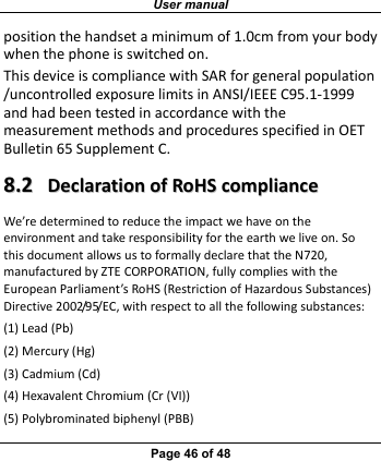 User manual Page 46 of 48 positionthehandsetaminimumof1.0cmfromyourbodywhenthephoneisswitchedon.ThisdeviceiscompliancewithSARforgeneralpopulation/uncontrolledexposurelimitsinANSI/IEEEC95.1‐1999andhadbeentestedinaccordancewiththemeasurementmethodsandproceduresspecifiedinOETBulletin65SupplementC.88..22  DDeeccllaarraattiioonnooffRRooHHSSccoommpplliiaanncceeWe’redeterminedtoreducetheimpactwehaveontheenvironmentandtakeresponsibilityfortheearthweliveon.SothisdocumentallowsustoformallydeclarethattheN720,manufacturedbyZTECORPORATION,fullycomplieswiththeEuropeanParliament’sRoHS(RestrictionofHazardousSubstances)Directive2002/95/EC,withrespecttoallthefollowingsubstances:(1)Lead(Pb)(2)Mercury(Hg)(3)Cadmium(Cd)(4)HexavalentChromium(Cr(VI))(5)Polybrominatedbiphenyl(PBB)