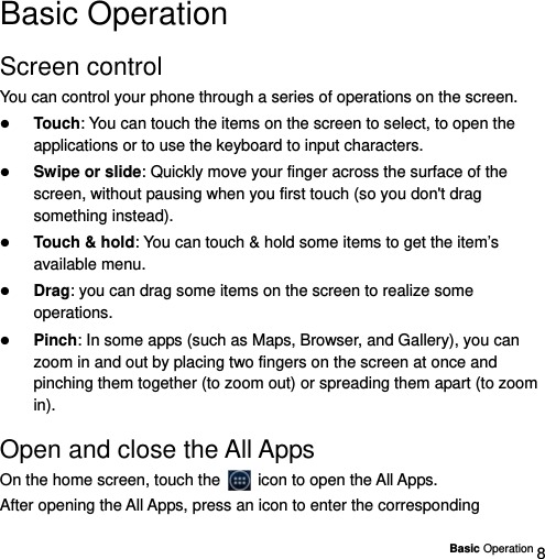  Basic Operation 8 Basic Operation Screen control You can control your phone through a series of operations on the screen.    Touch: You can touch the items on the screen to select, to open the applications or to use the keyboard to input characters.  Swipe or slide: Quickly move your finger across the surface of the screen, without pausing when you first touch (so you don&apos;t drag something instead).    Touch &amp; hold: You can touch &amp; hold some items to get the item’s available menu.    Drag: you can drag some items on the screen to realize some operations.  Pinch: In some apps (such as Maps, Browser, and Gallery), you can zoom in and out by placing two fingers on the screen at once and pinching them together (to zoom out) or spreading them apart (to zoom in).  Open and close the All Apps On the home screen, touch the    icon to open the All Apps. After opening the All Apps, press an icon to enter the corresponding 