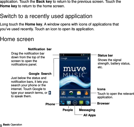  9 Basic Operation   application. Touch the Back key to return to the previous screen. Touch the Home key to return to the home screen. Switch to a recently used application Long touch the Home key. A window opens with icons of applications that you’ve used recently. Touch an icon to open its application. Home screen              People MessagingBrowserPhoneStatus bar Shows the signal strength, battery status, etc.Icons Touch to open the relevant application.All AppsGoogle SearchJust below the status and notification bars, it lets you search your phone or the internet. Touch Google to type your search terms, or to speak them.Notification barDrag the notification bar down from the top of the screen to open the notifications panel. 