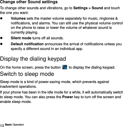  13 Basic Operation   Change other Sound settings To change other sounds and vibrations, go to Settings &gt; Sound and touch the one you want:  Volumes sets the master volume separately for music, ringtones &amp; notifications, and alarms. You can still use the physical volume control on the phone to raise or lower the volume of whatever sound is currently playing.    Silent mode turns off all sounds.    Default notification announces the arrival of notifications unless you specify a different sound in an individual app.  Display the dialing keypad   On the home screen, press the button    to display the dialing keypad. Switch to sleep mode Sleep mode is a kind of power-saving mode, which prevents against inadvertent operations. If your phone has been in the idle mode for a while, it will automatically switch to sleep mode. You can also press the Power key to turn off the screen and enable sleep mode.  