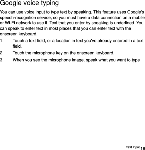  Text Input 16 Google voice typing   You can use voice input to type text by speaking. This feature uses Google&apos;s speech-recognition service, so you must have a data connection on a mobile or Wi-Fi network to use it. Text that you enter by speaking is underlined. You can speak to enter text in most places that you can enter text with the onscreen keyboard. 1.  Touch a text field, or a location in text you&apos;ve already entered in a text field.  2.  Touch the microphone key on the onscreen keyboard.   3.  When you see the microphone image, speak what you want to type 