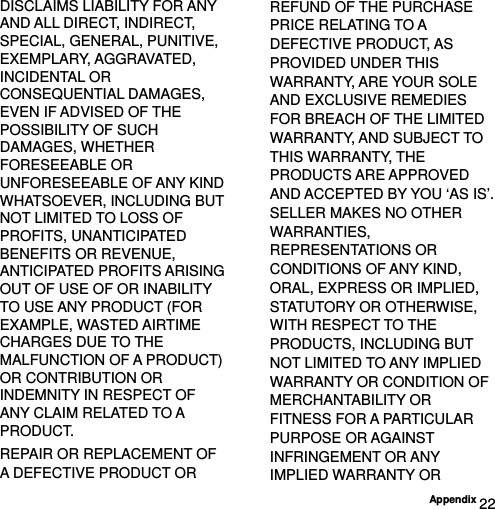  Appendix 22 DISCLAIMS LIABILITY FOR ANY AND ALL DIRECT, INDIRECT, SPECIAL, GENERAL, PUNITIVE, EXEMPLARY, AGGRAVATED, INCIDENTAL OR CONSEQUENTIAL DAMAGES, EVEN IF ADVISED OF THE POSSIBILITY OF SUCH DAMAGES, WHETHER FORESEEABLE OR UNFORESEEABLE OF ANY KIND WHATSOEVER, INCLUDING BUT NOT LIMITED TO LOSS OF PROFITS, UNANTICIPATED BENEFITS OR REVENUE, ANTICIPATED PROFITS ARISING OUT OF USE OF OR INABILITY TO USE ANY PRODUCT (FOR EXAMPLE, WASTED AIRTIME CHARGES DUE TO THE MALFUNCTION OF A PRODUCT) OR CONTRIBUTION OR INDEMNITY IN RESPECT OF ANY CLAIM RELATED TO A PRODUCT. REPAIR OR REPLACEMENT OF A DEFECTIVE PRODUCT OR REFUND OF THE PURCHASE PRICE RELATING TO A DEFECTIVE PRODUCT, AS PROVIDED UNDER THIS WARRANTY, ARE YOUR SOLE AND EXCLUSIVE REMEDIES FOR BREACH OF THE LIMITED WARRANTY, AND SUBJECT TO THIS WARRANTY, THE PRODUCTS ARE APPROVED AND ACCEPTED BY YOU ‘AS IS’. SELLER MAKES NO OTHER WARRANTIES, REPRESENTATIONS OR CONDITIONS OF ANY KIND, ORAL, EXPRESS OR IMPLIED, STATUTORY OR OTHERWISE, WITH RESPECT TO THE PRODUCTS, INCLUDING BUT NOT LIMITED TO ANY IMPLIED WARRANTY OR CONDITION OF MERCHANTABILITY OR FITNESS FOR A PARTICULAR PURPOSE OR AGAINST INFRINGEMENT OR ANY IMPLIED WARRANTY OR 