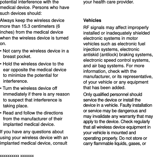  xxxxxxxxxx xxxxxxx potential interference with the medical device. Persons who have such devices should: Always keep the wireless device more than 15.3 centimeters (6 inches) from the medical device when the wireless device is turned on. • Not carry the wireless device in a breast pocket. • Hold the wireless device to the ear opposite the medical device to minimize the potential for interference. • Turn the wireless device off immediately if there is any reason to suspect that interference is taking place. • Read and follow the directions from the manufacturer of their implanted medical device. If you have any questions about using your wireless device with an implanted medical device, consult your health care provider.  Vehicles RF signals may affect improperly installed or inadequately shielded electronic systems in motor vehicles such as electronic fuel injection systems, electronic antiskid (antilock) braking systems, electronic speed control systems, and air bag systems. For more information, check with the manufacturer, or its representative, of your vehicle or any equipment that has been added. Only qualified personnel should service the device or install the device in a vehicle. Faulty installation or service may be dangerous and may invalidate any warranty that may apply to the device. Check regularly that all wireless device equipment in your vehicle is mounted and operating properly. Do not store or carry flammable liquids, gases, or 