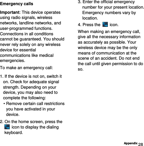  Appendix 28 Emergency calls Important: This device operates using radio signals, wireless networks, landline networks, and user-programmed functions. Connections in all conditions cannot be guaranteed. You should never rely solely on any wireless device for essential communications like medical emergencies. To make an emergency call: 1. If the device is not on, switch it on. Check for adequate signal strength. Depending on your device, you may also need to complete the following: • Remove certain call restrictions you have activated in your device. 2. On the home screen, press the   icon to display the dialing keyboard. 3. Enter the official emergency number for your present location. Emergency numbers vary by location. 4. Press the   icon. When making an emergency call, give all the necessary information as accurately as possible. Your wireless device may be the only means of communication at the scene of an accident. Do not end the call until given permission to do so. 