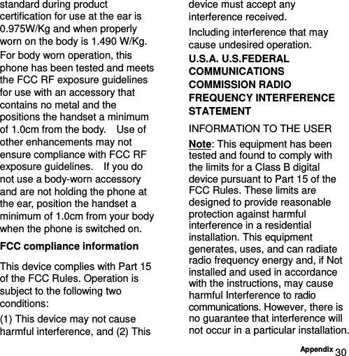  Appendix 30 standard during product certification for use at the ear is 0.975W/Kg and when properly worn on the body is 1.490 W/Kg. For body worn operation, this phone has been tested and meets the FCC RF exposure guidelines for use with an accessory that contains no metal and the positions the handset a minimum of 1.0cm from the body.    Use of other enhancements may not ensure compliance with FCC RF exposure guidelines.    If you do not use a body-worn accessory and are not holding the phone at the ear, position the handset a minimum of 1.0cm from your body when the phone is switched on. FCC compliance information This device complies with Part 15 of the FCC Rules. Operation is subject to the following two conditions: (1) This device may not cause harmful interference, and (2) This device must accept any interference received.   Including interference that may cause undesired operation. U.S.A. U.S.FEDERAL COMMUNICATIONS COMMISSION RADIO FREQUENCY INTERFERENCE STATEMENT INFORMATION TO THE USER Note: This equipment has been tested and found to comply with the limits for a Class B digital device pursuant to Part 15 of the FCC Rules. These limits are designed to provide reasonable protection against harmful interference in a residential installation. This equipment generates, uses, and can radiate radio frequency energy and, if Not installed and used in accordance with the instructions, may cause harmful Interference to radio communications. However, there is no guarantee that interference will not occur in a particular installation. 