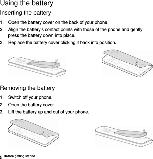  5 Before getting started   Using the battery Inserting the battery 1.  Open the battery cover on the back of your phone. 2.  Align the battery&apos;s contact points with those of the phone and gently press the battery down into place. 3.  Replace the battery cover clicking it back into position.                   Removing the battery 1.  Switch off your phone. 2.  Open the battery cover.   3.  Lift the battery up and out of your phone.                   