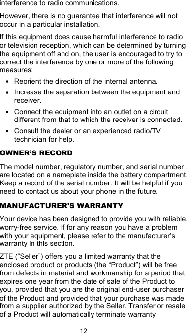  12 interference to radio communications. However, there is no guarantee that interference will not occur in a particular installation. If this equipment does cause harmful interference to radio or television reception, which can be determined by turning the equipment off and on, the user is encouraged to try to correct the interference by one or more of the following measures: • Reorient the direction of the internal antenna. • Increase the separation between the equipment and receiver. • Connect the equipment into an outlet on a circuit different from that to which the receiver is connected. • Consult the dealer or an experienced radio/TV technician for help. OWNER’S RECORD The model number, regulatory number, and serial number are located on a nameplate inside the battery compartment. Keep a record of the serial number. It will be helpful if you need to contact us about your phone in the future. MANUFACTURER&apos;S WARRANTY Your device has been designed to provide you with reliable, worry-free service. If for any reason you have a problem with your equipment, please refer to the manufacturer’s warranty in this section. ZTE (“Seller”) offers you a limited warranty that the enclosed product or products (the “Product”) will be free from defects in material and workmanship for a period that expires one year from the date of sale of the Product to you, provided that you are the original end-user purchaser of the Product and provided that your purchase was made from a supplier authorized by the Seller. Transfer or resale of a Product will automatically terminate warranty 