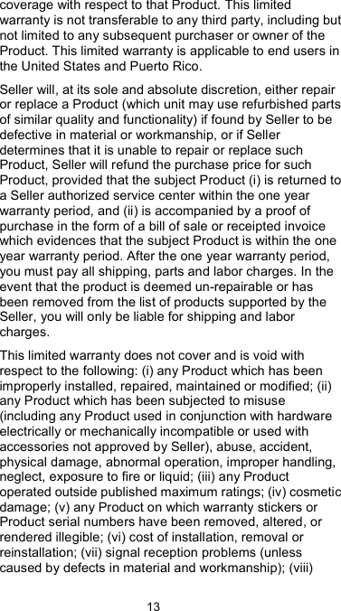  13 coverage with respect to that Product. This limited warranty is not transferable to any third party, including but not limited to any subsequent purchaser or owner of the Product. This limited warranty is applicable to end users in the United States and Puerto Rico. Seller will, at its sole and absolute discretion, either repair or replace a Product (which unit may use refurbished parts of similar quality and functionality) if found by Seller to be defective in material or workmanship, or if Seller determines that it is unable to repair or replace such Product, Seller will refund the purchase price for such Product, provided that the subject Product (i) is returned to a Seller authorized service center within the one year warranty period, and (ii) is accompanied by a proof of purchase in the form of a bill of sale or receipted invoice which evidences that the subject Product is within the one year warranty period. After the one year warranty period, you must pay all shipping, parts and labor charges. In the event that the product is deemed un-repairable or has been removed from the list of products supported by the Seller, you will only be liable for shipping and labor charges. This limited warranty does not cover and is void with respect to the following: (i) any Product which has been improperly installed, repaired, maintained or modified; (ii) any Product which has been subjected to misuse (including any Product used in conjunction with hardware electrically or mechanically incompatible or used with accessories not approved by Seller), abuse, accident, physical damage, abnormal operation, improper handling, neglect, exposure to fire or liquid; (iii) any Product operated outside published maximum ratings; (iv) cosmetic damage; (v) any Product on which warranty stickers or Product serial numbers have been removed, altered, or rendered illegible; (vi) cost of installation, removal or reinstallation; (vii) signal reception problems (unless caused by defects in material and workmanship); (viii) 