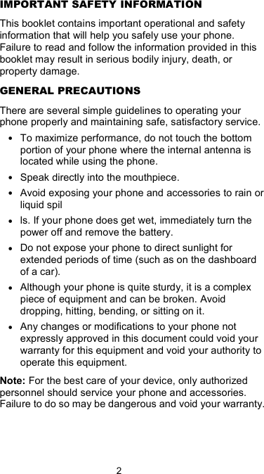  2 IMPORTANT SAFETY INFORMATION This booklet contains important operational and safety information that will help you safely use your phone. Failure to read and follow the information provided in this booklet may result in serious bodily injury, death, or property damage. GENERAL PRECAUTIONS There are several simple guidelines to operating your phone properly and maintaining safe, satisfactory service. • To maximize performance, do not touch the bottom portion of your phone where the internal antenna is located while using the phone. • Speak directly into the mouthpiece. • Avoid exposing your phone and accessories to rain or liquid spil • ls. If your phone does get wet, immediately turn the power off and remove the battery.   • Do not expose your phone to direct sunlight for extended periods of time (such as on the dashboard of a car).   • Although your phone is quite sturdy, it is a complex piece of equipment and can be broken. Avoid dropping, hitting, bending, or sitting on it.   • Any changes or modifications to your phone not expressly approved in this document could void your warranty for this equipment and void your authority to operate this equipment.   Note: For the best care of your device, only authorized personnel should service your phone and accessories. Failure to do so may be dangerous and void your warranty.   