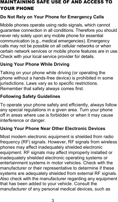  3  MAINTAINING SAFE USE OF AND ACCESS TO YOUR PHONE Do Not Rely on Your Phone for Emergency Calls Mobile phones operate using radio signals, which cannot guarantee connection in all conditions. Therefore you should never rely solely upon any mobile phone for essential communication (e.g., medical emergencies). Emergency calls may not be possible on all cellular networks or when certain network services or mobile phone features are in use. Check with your local service provider for details. Using Your Phone While Driving Talking on your phone while driving (or operating the phone without a hands-free device) is prohibited in some jurisdictions. Laws vary as to specific restrictions. Remember that safety always comes first. Following Safety Guidelines To operate your phone safely and efficiently, always follow any special regulations in a given area. Turn your phone off in areas where use is forbidden or when it may cause interference or danger. Using Your Phone Near Other Electronic Devices Most modern electronic equipment is shielded from radio frequency (RF) signals. However, RF signals from wireless phones may affect inadequately shielded electronic equipment. RF signals may affect improperly installed or inadequately shielded electronic operating systems or entertainment systems in motor vehicles. Check with the manufacturer or their representative to determine if these systems are adequately shielded from external RF signals. Also check with the manufacturer regarding any equipment that has been added to your vehicle. Consult the manufacturer of any personal medical devices, such as 