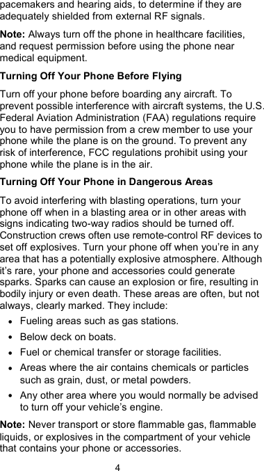  4 pacemakers and hearing aids, to determine if they are adequately shielded from external RF signals. Note: Always turn off the phone in healthcare facilities, and request permission before using the phone near medical equipment. Turning Off Your Phone Before Flying Turn off your phone before boarding any aircraft. To prevent possible interference with aircraft systems, the U.S. Federal Aviation Administration (FAA) regulations require you to have permission from a crew member to use your phone while the plane is on the ground. To prevent any risk of interference, FCC regulations prohibit using your phone while the plane is in the air. Turning Off Your Phone in Dangerous Areas To avoid interfering with blasting operations, turn your phone off when in a blasting area or in other areas with signs indicating two-way radios should be turned off. Construction crews often use remote-control RF devices to set off explosives. Turn your phone off when you’re in any area that has a potentially explosive atmosphere. Although it’s rare, your phone and accessories could generate sparks. Sparks can cause an explosion or fire, resulting in bodily injury or even death. These areas are often, but not always, clearly marked. They include: • Fueling areas such as gas stations. • Below deck on boats. • Fuel or chemical transfer or storage facilities. • Areas where the air contains chemicals or particles such as grain, dust, or metal powders. • Any other area where you would normally be advised to turn off your vehicle’s engine. Note: Never transport or store flammable gas, flammable liquids, or explosives in the compartment of your vehicle that contains your phone or accessories. 