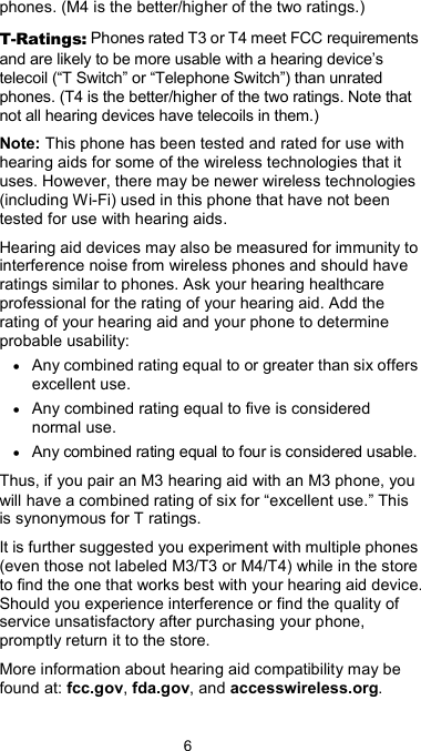  6 phones. (M4 is the better/higher of the two ratings.) T-Ratings: Phones rated T3 or T4 meet FCC requirements and are likely to be more usable with a hearing device’s telecoil (“T Switch” or “Telephone Switch”) than unrated phones. (T4 is the better/higher of the two ratings. Note that not all hearing devices have telecoils in them.) Note: This phone has been tested and rated for use with hearing aids for some of the wireless technologies that it uses. However, there may be newer wireless technologies (including Wi-Fi) used in this phone that have not been tested for use with hearing aids. Hearing aid devices may also be measured for immunity to interference noise from wireless phones and should have ratings similar to phones. Ask your hearing healthcare professional for the rating of your hearing aid. Add the rating of your hearing aid and your phone to determine probable usability: • Any combined rating equal to or greater than six offers excellent use. • Any combined rating equal to five is considered normal use. • Any combined rating equal to four is considered usable. Thus, if you pair an M3 hearing aid with an M3 phone, you will have a combined rating of six for “excellent use.” This is synonymous for T ratings. It is further suggested you experiment with multiple phones (even those not labeled M3/T3 or M4/T4) while in the store to find the one that works best with your hearing aid device. Should you experience interference or find the quality of service unsatisfactory after purchasing your phone, promptly return it to the store.   More information about hearing aid compatibility may be found at: fcc.gov, fda.gov, and accesswireless.org. 