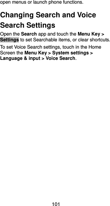  101 open menus or launch phone functions. Changing Search and Voice Search Settings Open the Search app and touch the Menu Key &gt; Settings to set Searchable items, or clear shortcuts. To set Voice Search settings, touch in the Home Screen the Menu Key &gt; System settings &gt; Language &amp; input &gt; Voice Search. 