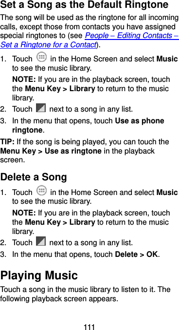  111 Set a Song as the Default Ringtone The song will be used as the ringtone for all incoming calls, except those from contacts you have assigned special ringtones to (see People – Editing Contacts – Set a Ringtone for a Contact). 1.  Touch    in the Home Screen and select Music to see the music library. NOTE: If you are in the playback screen, touch the Menu Key &gt; Library to return to the music library. 2.  Touch    next to a song in any list. 3.  In the menu that opens, touch Use as phone ringtone. TIP: If the song is being played, you can touch the Menu Key &gt; Use as ringtone in the playback screen. Delete a Song 1.  Touch    in the Home Screen and select Music to see the music library. NOTE: If you are in the playback screen, touch the Menu Key &gt; Library to return to the music library. 2. Touch    next to a song in any list. 3.  In the menu that opens, touch Delete &gt; OK. Playing Music Touch a song in the music library to listen to it. The following playback screen appears. 