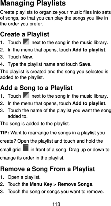  113 Managing Playlists Create playlists to organize your music files into sets of songs, so that you can play the songs you like in the order you prefer. Create a Playlist 1.  Touch    next to the song in the music library. 2.  In the menu that opens, touch Add to playlist. 3.  Touch New. 4.  Type the playlist name and touch Save.   The playlist is created and the song you selected is added to the playlist. Add a Song to a Playlist 1.  Touch    next to the song in the music library. 2.  In the menu that opens, touch Add to playlist. 3.  Touch the name of the playlist you want the song added to. The song is added to the playlist. TIP: Want to rearrange the songs in a playlist you create? Open the playlist and touch and hold the small grid    in front of a song. Drag up or down to change its order in the playlist. Remove a Song From a Playlist 1.  Open a playlist. 2.  Touch the Menu Key &gt; Remove Songs. 3. Touch the song or songs you want to remove. 