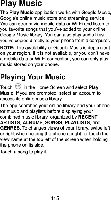  115 Play Music The Play Music application works with Google Music, Google’s online music store and streaming service. You can stream via mobile data or Wi-Fi and listen to you favorite songs that you’ve added to your online Google Music library. You can also play audio files you’ve copied directly to your phone from a computer. NOTE: The availability of Google Music is dependent on your region. If it is not available, or you don’t have a mobile data or Wi-Fi connection, you can only play music stored on your phone. Playing Your Music Touch    in the Home Screen and select Play Music. If you are prompted, select an account to access its online music library. The app searches your online library and your phone for music and playlists before displaying your combined music library, organized by RECENT, ARTISTS, ALBUMS, SONGS, PLAYLISTS, and GENRES. To changes views of your library, swipe left or right when holding the phone upright, or touch the view name at the top left of the screen when holding the phone on its side. Touch a song to play it. 