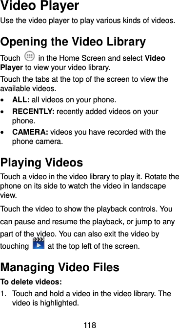  118 Video Player Use the video player to play various kinds of videos. Opening the Video Library Touch    in the Home Screen and select Video Player to view your video library. Touch the tabs at the top of the screen to view the available videos.  ALL: all videos on your phone.  RECENTLY: recently added videos on your phone.  CAMERA: videos you have recorded with the phone camera. Playing Videos Touch a video in the video library to play it. Rotate the phone on its side to watch the video in landscape view. Touch the video to show the playback controls. You can pause and resume the playback, or jump to any part of the video. You can also exit the video by touching    at the top left of the screen. Managing Video Files To delete videos: 1.  Touch and hold a video in the video library. The video is highlighted. 