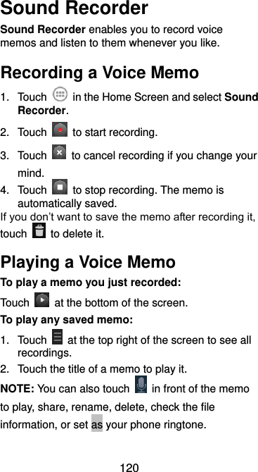  120 Sound Recorder Sound Recorder enables you to record voice memos and listen to them whenever you like. Recording a Voice Memo 1.  Touch    in the Home Screen and select Sound Recorder. 2.  Touch    to start recording.   3.  Touch    to cancel recording if you change your mind. 4.  Touch    to stop recording. The memo is automatically saved. If you don’t want to save the memo after recording it, touch    to delete it. Playing a Voice Memo To play a memo you just recorded: Touch    at the bottom of the screen. To play any saved memo: 1.  Touch    at the top right of the screen to see all recordings. 2.  Touch the title of a memo to play it. NOTE: You can also touch    in front of the memo to play, share, rename, delete, check the file information, or set as your phone ringtone. 