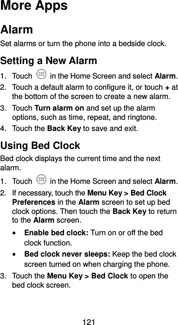  121 More Apps Alarm Set alarms or turn the phone into a bedside clock. Setting a New Alarm 1.  Touch    in the Home Screen and select Alarm. 2.  Touch a default alarm to configure it, or touch + at the bottom of the screen to create a new alarm. 3.  Touch Turn alarm on and set up the alarm options, such as time, repeat, and ringtone. 4.  Touch the Back Key to save and exit. Using Bed Clock Bed clock displays the current time and the next alarm. 1.  Touch   in the Home Screen and select Alarm. 2.  If necessary, touch the Menu Key &gt; Bed Clock Preferences in the Alarm screen to set up bed clock options. Then touch the Back Key to return to the Alarm screen.  Enable bed clock: Turn on or off the bed clock function.  Bed clock never sleeps: Keep the bed clock screen turned on when charging the phone. 3.  Touch the Menu Key &gt; Bed Clock to open the bed clock screen. 
