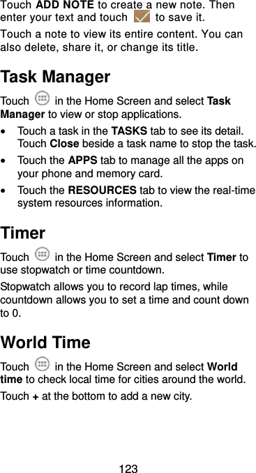  123 Touch ADD NOTE to create a new note. Then enter your text and touch    to save it.   Touch a note to view its entire content. You can also delete, share it, or change its title. Task Manager Touch    in the Home Screen and select Task Manager to view or stop applications.  Touch a task in the TASKS tab to see its detail. Touch Close beside a task name to stop the task.  Touch the APPS tab to manage all the apps on your phone and memory card.  Touch the RESOURCES tab to view the real-time system resources information. Timer Touch    in the Home Screen and select Timer to use stopwatch or time countdown. Stopwatch allows you to record lap times, while countdown allows you to set a time and count down to 0. World Time Touch    in the Home Screen and select World time to check local time for cities around the world. Touch + at the bottom to add a new city. 