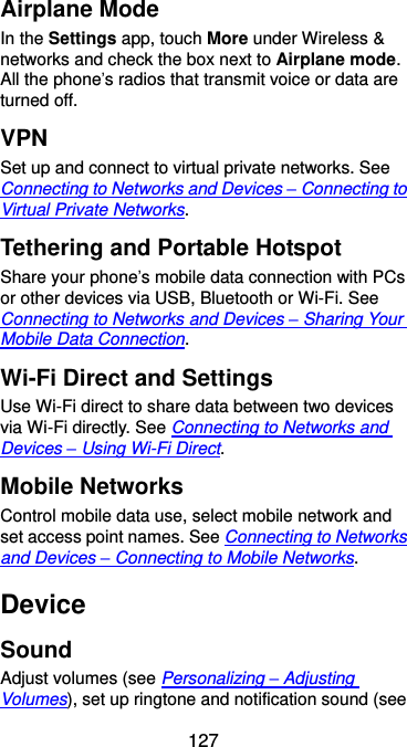  127 Airplane Mode In the Settings app, touch More under Wireless &amp; networks and check the box next to Airplane mode. All the phone’s radios that transmit voice or data are turned off. VPN Set up and connect to virtual private networks. See Connecting to Networks and Devices – Connecting to Virtual Private Networks. Tethering and Portable Hotspot Share your phone’s mobile data connection with PCs or other devices via USB, Bluetooth or Wi-Fi. See Connecting to Networks and Devices – Sharing Your Mobile Data Connection. Wi-Fi Direct and Settings Use Wi-Fi direct to share data between two devices via Wi-Fi directly. See Connecting to Networks and Devices – Using Wi-Fi Direct. Mobile Networks Control mobile data use, select mobile network and set access point names. See Connecting to Networks and Devices – Connecting to Mobile Networks. Device Sound Adjust volumes (see Personalizing – Adjusting Volumes), set up ringtone and notification sound (see 
