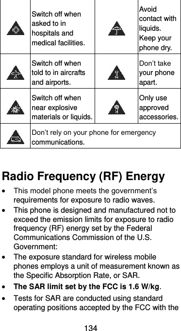  134  Switch off when asked to in hospitals and medical facilities.  Avoid contact with liquids. Keep your phone dry.  Switch off when told to in aircrafts and airports.  Don’t take your phone apart.  Switch off when near explosive materials or liquids.  Only use approved accessories.  Don’t rely on your phone for emergency communications.    Radio Frequency (RF) Energy  This model phone meets the government’s requirements for exposure to radio waves.  This phone is designed and manufactured not to exceed the emission limits for exposure to radio frequency (RF) energy set by the Federal Communications Commission of the U.S. Government:  The exposure standard for wireless mobile phones employs a unit of measurement known as the Specific Absorption Rate, or SAR.  The SAR limit set by the FCC is 1.6 W/kg.  Tests for SAR are conducted using standard operating positions accepted by the FCC with the 