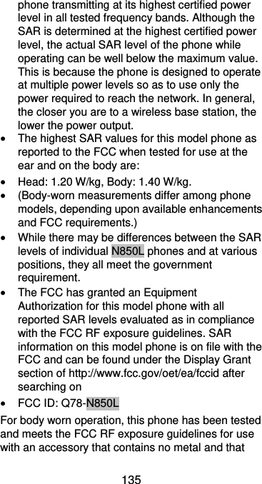  135 phone transmitting at its highest certified power level in all tested frequency bands. Although the SAR is determined at the highest certified power level, the actual SAR level of the phone while operating can be well below the maximum value. This is because the phone is designed to operate at multiple power levels so as to use only the power required to reach the network. In general, the closer you are to a wireless base station, the lower the power output.  The highest SAR values for this model phone as reported to the FCC when tested for use at the ear and on the body are:  Head: 1.20 W/kg, Body: 1.40 W/kg.  (Body-worn measurements differ among phone models, depending upon available enhancements and FCC requirements.)  While there may be differences between the SAR levels of individual N850L phones and at various positions, they all meet the government requirement.  The FCC has granted an Equipment Authorization for this model phone with all reported SAR levels evaluated as in compliance with the FCC RF exposure guidelines. SAR information on this model phone is on file with the FCC and can be found under the Display Grant section of http://www.fcc.gov/oet/ea/fccid after searching on    FCC ID: Q78-N850L For body worn operation, this phone has been tested and meets the FCC RF exposure guidelines for use with an accessory that contains no metal and that 