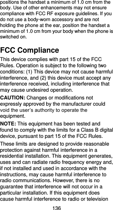  136 positions the handset a minimum of 1.0 cm from the body. Use of other enhancements may not ensure compliance with FCC RF exposure guidelines. If you do not use a body-worn accessory and are not holding the phone at the ear, position the handset a minimum of 1.0 cm from your body when the phone is switched on. FCC Compliance This device complies with part 15 of the FCC Rules. Operation is subject to the following two conditions: (1) This device may not cause harmful interference, and (2) this device must accept any interference received, including interference that may cause undesired operation. CAUTION: Changes or modifications not expressly approved by the manufacturer could void the user’s authority to operate the equipment. NOTE: This equipment has been tested and found to comply with the limits for a Class B digital device, pursuant to part 15 of the FCC Rules.   These limits are designed to provide reasonable protection against harmful interference in a residential installation. This equipment generates, uses and can radiate radio frequency energy and, if not installed and used in accordance with the instructions, may cause harmful interference to radio communications. However, there is no guarantee that interference will not occur in a particular installation. If this equipment does cause harmful interference to radio or television 