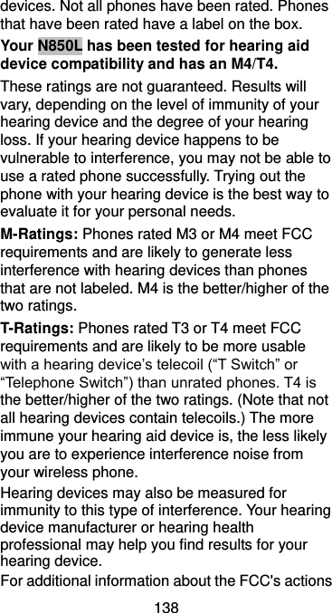  138 devices. Not all phones have been rated. Phones that have been rated have a label on the box.   Your N850L has been tested for hearing aid device compatibility and has an M4/T4. These ratings are not guaranteed. Results will vary, depending on the level of immunity of your hearing device and the degree of your hearing loss. If your hearing device happens to be vulnerable to interference, you may not be able to use a rated phone successfully. Trying out the phone with your hearing device is the best way to evaluate it for your personal needs. M-Ratings: Phones rated M3 or M4 meet FCC requirements and are likely to generate less interference with hearing devices than phones that are not labeled. M4 is the better/higher of the two ratings. T-Ratings: Phones rated T3 or T4 meet FCC requirements and are likely to be more usable with a hearing device’s telecoil (“T Switch” or “Telephone Switch”) than unrated phones. T4 is the better/higher of the two ratings. (Note that not all hearing devices contain telecoils.) The more immune your hearing aid device is, the less likely you are to experience interference noise from your wireless phone.   Hearing devices may also be measured for immunity to this type of interference. Your hearing device manufacturer or hearing health professional may help you find results for your hearing device.   For additional information about the FCC&apos;s actions 