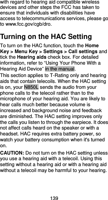  139 with regard to hearing aid compatible wireless devices and other steps the FCC has taken to ensure that individuals with disabilities have access to telecommunications services, please go to www.fcc.gov/cgb/dro. Turning on the HAC Setting To turn on the HAC function, touch the Home Key &gt; Menu Key &gt; Settings &gt; Call settings and tick the Hearing aids check box. For detailed information, refer to “Using Your Phone With a Hearing Aid Device” in the manual.   This section applies to T-Rating only and hearing aids that contain telecoils. When the HAC setting is on, your N850L sends the audio from your phone calls to the telecoil rather than to the microphone of your hearing aid. You are likely to hear calls much better because volume is increased and background noise and feedback are diminished. The HAC setting improves only the calls you listen to through the earpiece. It does not affect calls heard on the speaker or with a headset. HAC requires extra battery power, so watch your battery consumption when it&apos;s turned on. CAUTION: Do not turn on the HAC setting unless you use a hearing aid with a telecoil. Using this setting without a hearing aid or with a hearing aid without a telecoil may be harmful to your hearing. 