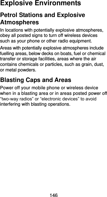  146 Explosive Environments Petrol Stations and Explosive Atmospheres In locations with potentially explosive atmospheres, obey all posted signs to turn off wireless devices such as your phone or other radio equipment. Areas with potentially explosive atmospheres include fuelling areas, below decks on boats, fuel or chemical transfer or storage facilities, areas where the air contains chemicals or particles, such as grain, dust, or metal powders. Blasting Caps and Areas Power off your mobile phone or wireless device when in a blasting area or in areas posted power off “two-way radios” or “electronic devices” to avoid interfering with blasting operations.  