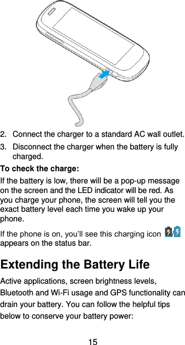  15  2.  Connect the charger to a standard AC wall outlet. 3.  Disconnect the charger when the battery is fully charged. To check the charge:   If the battery is low, there will be a pop-up message on the screen and the LED indicator will be red. As you charge your phone, the screen will tell you the exact battery level each time you wake up your phone. If the phone is on, you’ll see this charging icon  /  appears on the status bar. Extending the Battery Life Active applications, screen brightness levels, Bluetooth and Wi-Fi usage and GPS functionality can drain your battery. You can follow the helpful tips below to conserve your battery power: 