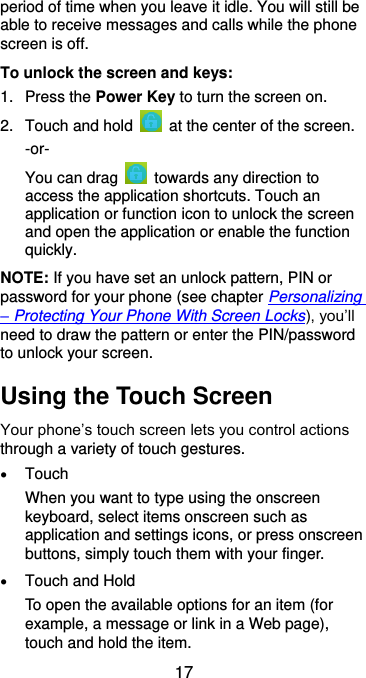  17 period of time when you leave it idle. You will still be able to receive messages and calls while the phone screen is off. To unlock the screen and keys: 1.  Press the Power Key to turn the screen on. 2.  Touch and hold    at the center of the screen. -or- You can drag    towards any direction to access the application shortcuts. Touch an application or function icon to unlock the screen and open the application or enable the function quickly. NOTE: If you have set an unlock pattern, PIN or password for your phone (see chapter Personalizing – Protecting Your Phone With Screen Locks), you’ll need to draw the pattern or enter the PIN/password to unlock your screen. Using the Touch Screen Your phone’s touch screen lets you control actions through a variety of touch gestures.  Touch When you want to type using the onscreen keyboard, select items onscreen such as application and settings icons, or press onscreen buttons, simply touch them with your finger.  Touch and Hold To open the available options for an item (for example, a message or link in a Web page), touch and hold the item. 