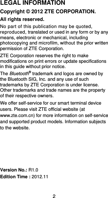  2 LEGAL INFORMATION Copyright © 2012 ZTE CORPORATION. All rights reserved. No part of this publication may be quoted, reproduced, translated or used in any form or by any means, electronic or mechanical, including photocopying and microfilm, without the prior written permission of ZTE Corporation. ZTE Corporation reserves the right to make modifications on print errors or update specifications in this guide without prior notice. The Bluetooth® trademark and logos are owned by the Bluetooth SIG, Inc. and any use of such trademarks by ZTE Corporation is under license. Other trademarks and trade names are the property of their respective owners. We offer self-service for our smart terminal device users. Please visit ZTE official website (at www.zte.com.cn) for more information on self-service and supported product models. Information subjects to the website.      Version No.: R1.0 Edition Time : 2012.11 