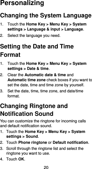  20 Personalizing Changing the System Language 1.  Touch the Home Key &gt; Menu Key &gt; System settings &gt; Language &amp; input &gt; Language. 2.  Select the language you need. Setting the Date and Time Format 1.  Touch the Home Key &gt; Menu Key &gt; System settings &gt; Date &amp; time. 2.  Clear the Automatic date &amp; time and Automatic time zone check boxes if you want to set the date, time and time zone by yourself. 3.  Set the date, time, time zone, and date/time format. Changing Ringtone and Notification Sound You can customize the ringtone for incoming calls and default notification sound. 1.  Touch the Home Key &gt; Menu Key &gt; System settings &gt; Sound. 2.  Touch Phone ringtone or Default notification. 3.  Scroll through the ringtone list and select the ringtone you want to use. 4.  Touch OK. 