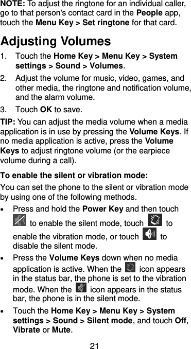  21 NOTE: To adjust the ringtone for an individual caller, go to that person&apos;s contact card in the People app, touch the Menu Key &gt; Set ringtone for that card. Adjusting Volumes 1.  Touch the Home Key &gt; Menu Key &gt; System settings &gt; Sound &gt; Volumes. 2.  Adjust the volume for music, video, games, and other media, the ringtone and notification volume, and the alarm volume. 3.  Touch OK to save. TIP: You can adjust the media volume when a media application is in use by pressing the Volume Keys. If no media application is active, press the Volume Keys to adjust ringtone volume (or the earpiece volume during a call).   To enable the silent or vibration mode: You can set the phone to the silent or vibration mode by using one of the following methods.  Press and hold the Power Key and then touch   to enable the silent mode, touch    to enable the vibration mode, or touch    to disable the silent mode.  Press the Volume Keys down when no media application is active. When the    icon appears in the status bar, the phone is set to the vibration mode. When the    icon appears in the status bar, the phone is in the silent mode.  Touch the Home Key &gt; Menu Key &gt; System settings &gt; Sound &gt; Silent mode, and touch Off, Vibrate or Mute. 