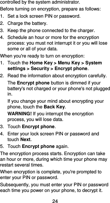  24 controlled by the system administrator. Before turning on encryption, prepare as follows: 1.  Set a lock screen PIN or password. 2.  Charge the battery. 3.  Keep the phone connected to the charger. 4.  Schedule an hour or more for the encryption process: you must not interrupt it or you will lose some or all of your data. When you&apos;re ready to turn on encryption: 1.  Touch the Home Key &gt; Menu Key &gt; System settings &gt; Security &gt; Encrypt phone. 2.  Read the information about encryption carefully.   The Encrypt phone button is dimmed if your battery&apos;s not charged or your phone&apos;s not plugged in. If you change your mind about encrypting your phone, touch the Back Key. WARNING! If you interrupt the encryption process, you will lose data. 3.  Touch Encrypt phone. 4.  Enter your lock screen PIN or password and touch Next. 5.  Touch Encrypt phone again. The encryption process starts. Encryption can take an hour or more, during which time your phone may restart several times. When encryption is complete, you&apos;re prompted to enter your PIN or password. Subsequently, you must enter your PIN or password each time you power on your phone, to decrypt it. 