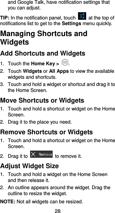  28 and Google Talk, have notification settings that you can adjust. TIP: In the notification panel, touch    at the top of notifications list to get to the Settings menu quickly.   Managing Shortcuts and Widgets Add Shortcuts and Widgets 1.  Touch the Home Key &gt;  . 2.  Touch Widgets or All Apps to view the available widgets and shortcuts. 3.  Touch and hold a widget or shortcut and drag it to the Home Screen. Move Shortcuts or Widgets 1.  Touch and hold a shortcut or widget on the Home Screen. 2.  Drag it to the place you need. Remove Shortcuts or Widgets 1.  Touch and hold a shortcut or widget on the Home Screen. 2.  Drag it to    to remove it. Adjust Widget Size 1.  Touch and hold a widget on the Home Screen and then release it. 2.  An outline appears around the widget. Drag the outline to resize the widget. NOTE: Not all widgets can be resized. 