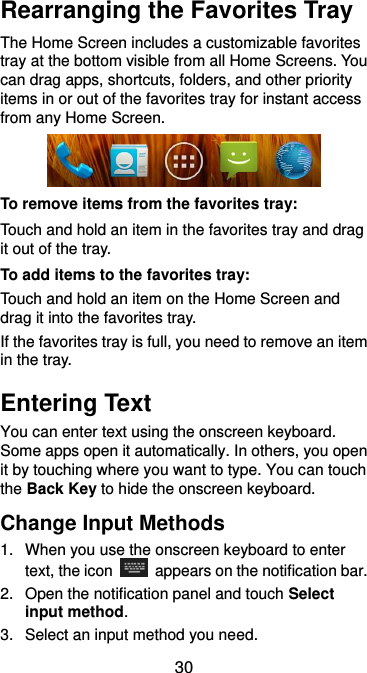  30 Rearranging the Favorites Tray The Home Screen includes a customizable favorites tray at the bottom visible from all Home Screens. You can drag apps, shortcuts, folders, and other priority items in or out of the favorites tray for instant access from any Home Screen.  To remove items from the favorites tray: Touch and hold an item in the favorites tray and drag it out of the tray. To add items to the favorites tray: Touch and hold an item on the Home Screen and drag it into the favorites tray.   If the favorites tray is full, you need to remove an item in the tray. Entering Text You can enter text using the onscreen keyboard. Some apps open it automatically. In others, you open it by touching where you want to type. You can touch the Back Key to hide the onscreen keyboard. Change Input Methods 1.  When you use the onscreen keyboard to enter text, the icon    appears on the notification bar. 2.  Open the notification panel and touch Select input method. 3.  Select an input method you need. 