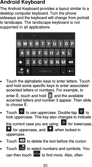  31 Android Keyboard The Android Keyboard provides a layout similar to a desktop computer keyboard. Turn the phone sideways and the keyboard will change from portrait to landscape. The landscape keyboard is not supported in all applications.    Touch the alphabetic keys to enter letters. Touch and hold some specific keys to enter associated accented letters or numbers. For example, to enter È, touch and hold    and the available accented letters and number 3 appear. Then slide to choose È.   Touch    to use uppercase. Double-tap    to lock uppercase. This key also changes to indicate the current case you are using:    for lowercase,   for uppercase, and    when locked in uppercase.   Touch    to delete the text before the cursor.   Touch    to select numbers and symbols. You can then touch    to find more. Also, often 