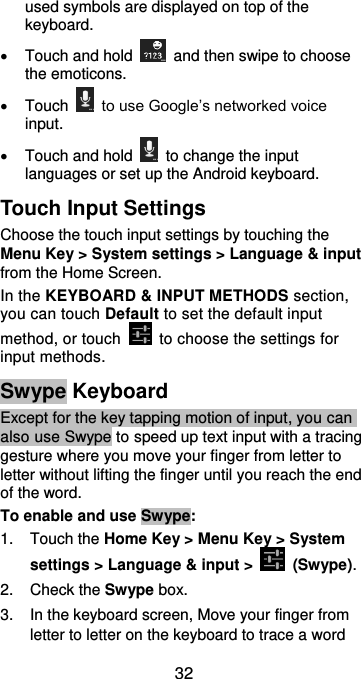  32 used symbols are displayed on top of the keyboard.     Touch and hold    and then swipe to choose the emoticons.   Touch   to use Google’s networked voice input.   Touch and hold    to change the input languages or set up the Android keyboard. Touch Input Settings Choose the touch input settings by touching the Menu Key &gt; System settings &gt; Language &amp; input from the Home Screen. In the KEYBOARD &amp; INPUT METHODS section, you can touch Default to set the default input method, or touch    to choose the settings for input methods. Swype Keyboard Except for the key tapping motion of input, you can also use Swype to speed up text input with a tracing gesture where you move your finger from letter to letter without lifting the finger until you reach the end of the word. To enable and use Swype: 1.  Touch the Home Key &gt; Menu Key &gt; System settings &gt; Language &amp; input &gt;    (Swype). 2.  Check the Swype box. 3.  In the keyboard screen, Move your finger from letter to letter on the keyboard to trace a word 