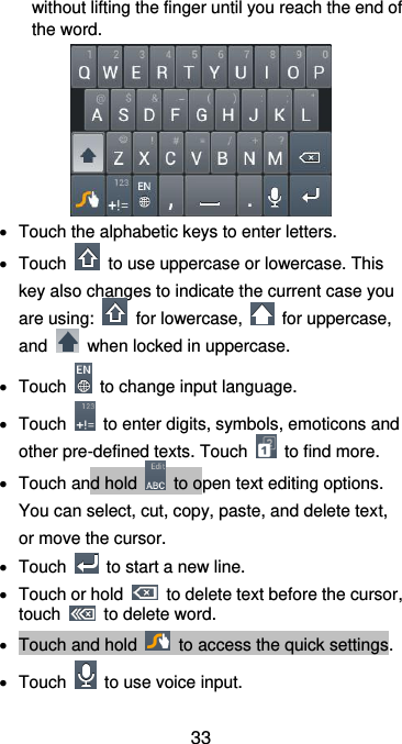 33 without lifting the finger until you reach the end of the word.    Touch the alphabetic keys to enter letters.   Touch    to use uppercase or lowercase. This key also changes to indicate the current case you are using:    for lowercase,    for uppercase, and    when locked in uppercase.   Touch    to change input language.   Touch    to enter digits, symbols, emoticons and other pre-defined texts. Touch    to find more.     Touch and hold    to open text editing options. You can select, cut, copy, paste, and delete text, or move the cursor.   Touch    to start a new line.   Touch or hold    to delete text before the cursor, touch    to delete word.     Touch and hold    to access the quick settings.   Touch    to use voice input. 