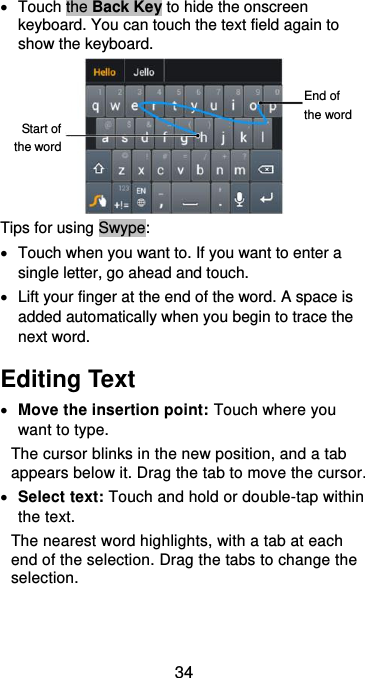  34   Touch the Back Key to hide the onscreen keyboard. You can touch the text field again to show the keyboard.  Tips for using Swype:   Touch when you want to. If you want to enter a single letter, go ahead and touch.   Lift your finger at the end of the word. A space is added automatically when you begin to trace the next word. Editing Text  Move the insertion point: Touch where you want to type. The cursor blinks in the new position, and a tab appears below it. Drag the tab to move the cursor.  Select text: Touch and hold or double-tap within the text. The nearest word highlights, with a tab at each end of the selection. Drag the tabs to change the selection. Start of the word End of the word 