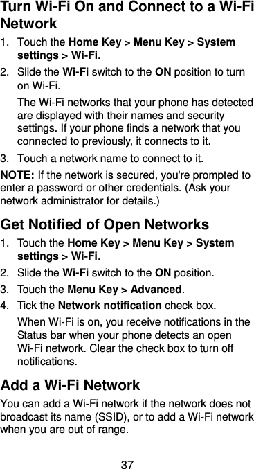  37 Turn Wi-Fi On and Connect to a Wi-Fi Network 1.  Touch the Home Key &gt; Menu Key &gt; System settings &gt; Wi-Fi. 2.  Slide the Wi-Fi switch to the ON position to turn on Wi-Fi.   The Wi-Fi networks that your phone has detected are displayed with their names and security settings. If your phone finds a network that you connected to previously, it connects to it. 3.  Touch a network name to connect to it. NOTE: If the network is secured, you&apos;re prompted to enter a password or other credentials. (Ask your network administrator for details.) Get Notified of Open Networks 1.  Touch the Home Key &gt; Menu Key &gt; System settings &gt; Wi-Fi. 2.  Slide the Wi-Fi switch to the ON position. 3.  Touch the Menu Key &gt; Advanced. 4.  Tick the Network notification check box.   When Wi-Fi is on, you receive notifications in the Status bar when your phone detects an open Wi-Fi network. Clear the check box to turn off notifications. Add a Wi-Fi Network You can add a Wi-Fi network if the network does not broadcast its name (SSID), or to add a Wi-Fi network when you are out of range. 