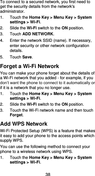  38 To connect to a secured network, you first need to get the security details from the network&apos;s administrator. 1.  Touch the Home Key &gt; Menu Key &gt; System settings &gt; Wi-Fi. 2.  Slide the Wi-Fi switch to the ON position. 3.  Touch ADD NETWORK. 4.  Enter the network SSID (name). If necessary, enter security or other network configuration details. 5.  Touch Save. Forget a Wi-Fi Network You can make your phone forget about the details of a Wi-Fi network that you added - for example, if you don’t want the phone to connect to it automatically or if it is a network that you no longer use.   1.  Touch the Home Key &gt; Menu Key &gt; System settings &gt; Wi-Fi. 2.  Slide the Wi-Fi switch to the ON position. 3.  Touch the Wi-Fi network name and then touch Forget. Add WPS Network Wi-Fi Protected Setup (WPS) is a feature that makes it easy to add your phone to the access points which supply WPS. You can use the following method to connect your phone to a wireless network using WPS. 1.  Touch the Home Key &gt; Menu Key &gt; System settings &gt; Wi-Fi. 