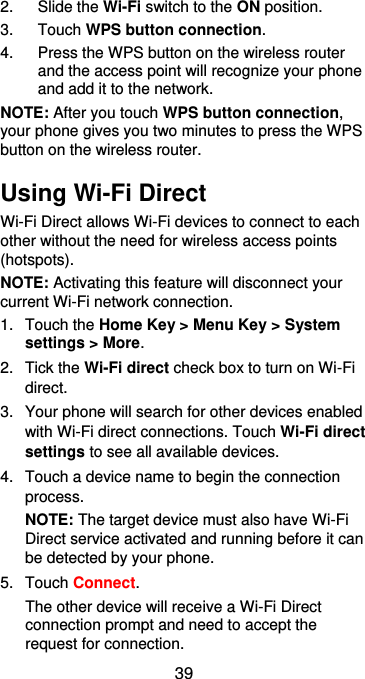  39 2.  Slide the Wi-Fi switch to the ON position. 3.  Touch WPS button connection. 4.  Press the WPS button on the wireless router and the access point will recognize your phone and add it to the network. NOTE: After you touch WPS button connection, your phone gives you two minutes to press the WPS button on the wireless router. Using Wi-Fi Direct Wi-Fi Direct allows Wi-Fi devices to connect to each other without the need for wireless access points (hotspots). NOTE: Activating this feature will disconnect your current Wi-Fi network connection. 1.  Touch the Home Key &gt; Menu Key &gt; System settings &gt; More. 2.  Tick the Wi-Fi direct check box to turn on Wi-Fi direct. 3.  Your phone will search for other devices enabled with Wi-Fi direct connections. Touch Wi-Fi direct settings to see all available devices. 4.  Touch a device name to begin the connection process. NOTE: The target device must also have Wi-Fi Direct service activated and running before it can be detected by your phone. 5.  Touch Connect.   The other device will receive a Wi-Fi Direct connection prompt and need to accept the request for connection. 