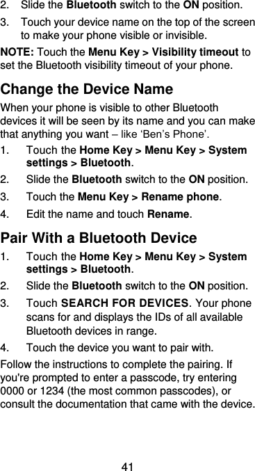  41 2.  Slide the Bluetooth switch to the ON position. 3.  Touch your device name on the top of the screen to make your phone visible or invisible. NOTE: Touch the Menu Key &gt; Visibility timeout to set the Bluetooth visibility timeout of your phone. Change the Device Name When your phone is visible to other Bluetooth devices it will be seen by its name and you can make that anything you want – like ‘Ben’s Phone’. 1.  Touch the Home Key &gt; Menu Key &gt; System settings &gt; Bluetooth. 2.  Slide the Bluetooth switch to the ON position. 3.  Touch the Menu Key &gt; Rename phone. 4.  Edit the name and touch Rename. Pair With a Bluetooth Device 1.  Touch the Home Key &gt; Menu Key &gt; System settings &gt; Bluetooth. 2.  Slide the Bluetooth switch to the ON position. 3.  Touch SEARCH FOR DEVICES. Your phone scans for and displays the IDs of all available Bluetooth devices in range. 4.  Touch the device you want to pair with. Follow the instructions to complete the pairing. If you&apos;re prompted to enter a passcode, try entering 0000 or 1234 (the most common passcodes), or consult the documentation that came with the device.  