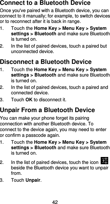  42 Connect to a Bluetooth Device Once you&apos;ve paired with a Bluetooth device, you can connect to it manually; for example, to switch devices or to reconnect after it is back in range. 1.  Touch the Home Key &gt; Menu Key &gt; System settings &gt; Bluetooth and make sure Bluetooth is turned on. 2.  In the list of paired devices, touch a paired but unconnected device. Disconnect a Bluetooth Device 1.  Touch the Home Key &gt; Menu Key &gt; System settings &gt; Bluetooth and make sure Bluetooth is turned on. 2. In the list of paired devices, touch a paired and connected device. 3.  Touch OK to disconnect it. Unpair From a Bluetooth Device You can make your phone forget its pairing connection with another Bluetooth device. To connect to the device again, you may need to enter or confirm a passcode again. 1.  Touch the Home Key &gt; Menu Key &gt; System settings &gt; Bluetooth and make sure Bluetooth is turned on. 2.  In the list of paired devices, touch the icon   beside the Bluetooth device you want to unpair from. 3.  Touch Unpair. 